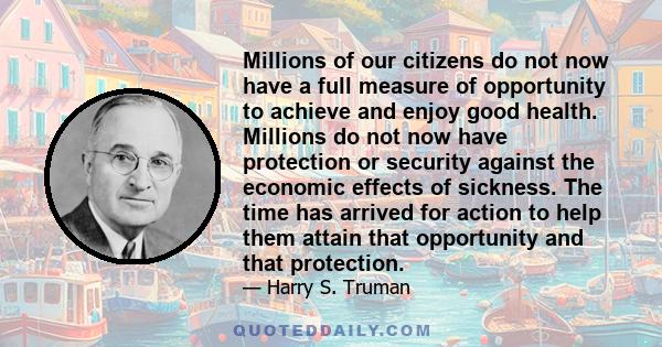 Millions of our citizens do not now have a full measure of opportunity to achieve and enjoy good health. Millions do not now have protection or security against the economic effects of sickness. The time has arrived for 