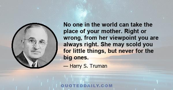 No one in the world can take the place of your mother. Right or wrong, from her viewpoint you are always right. She may scold you for little things, but never for the big ones.