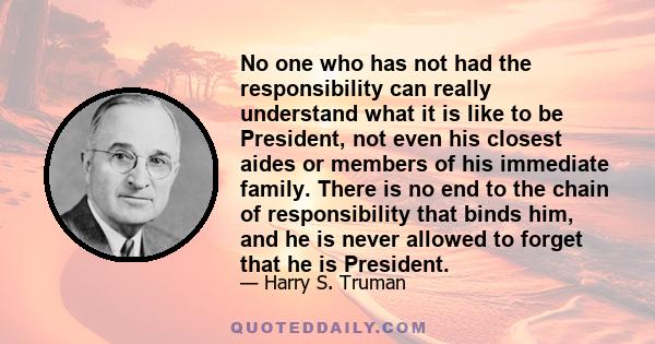 No one who has not had the responsibility can really understand what it is like to be President, not even his closest aides or members of his immediate family. There is no end to the chain of responsibility that binds