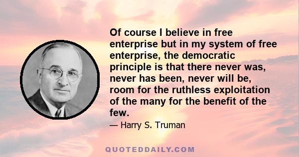 Of course I believe in free enterprise but in my system of free enterprise, the democratic principle is that there never was, never has been, never will be, room for the ruthless exploitation of the many for the benefit 