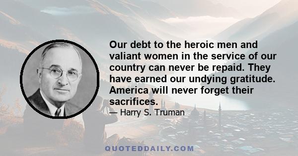 Our debt to the heroic men and valiant women in the service of our country can never be repaid. They have earned our undying gratitude. America will never forget their sacrifices.