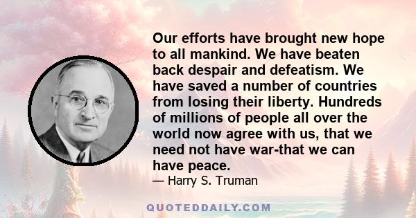 Our efforts have brought new hope to all mankind. We have beaten back despair and defeatism. We have saved a number of countries from losing their liberty. Hundreds of millions of people all over the world now agree