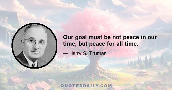 Our goal must be not peace in our time, but peace for all time.