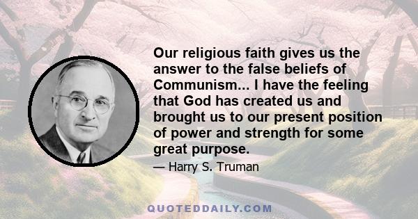 Our religious faith gives us the answer to the false beliefs of Communism... I have the feeling that God has created us and brought us to our present position of power and strength for some great purpose.