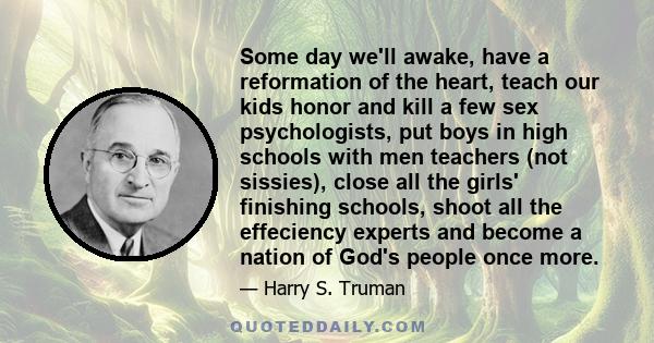 Some day we'll awake, have a reformation of the heart, teach our kids honor and kill a few sex psychologists, put boys in high schools with men teachers (not sissies), close all the girls' finishing schools, shoot all