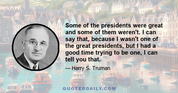 Some of the presidents were great and some of them weren't. I can say that, because I wasn't one of the great presidents, but I had a good time trying to be one, I can tell you that.