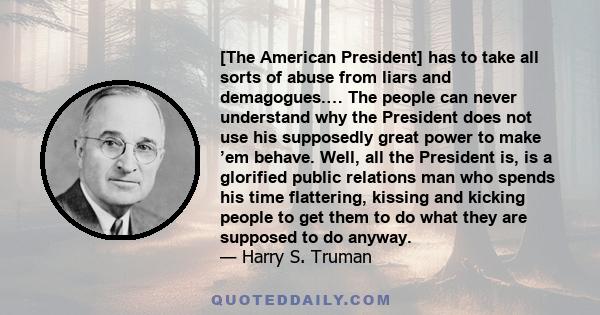 [The American President] has to take all sorts of abuse from liars and demagogues.… The people can never understand why the President does not use his supposedly great power to make ’em behave. Well, all the President