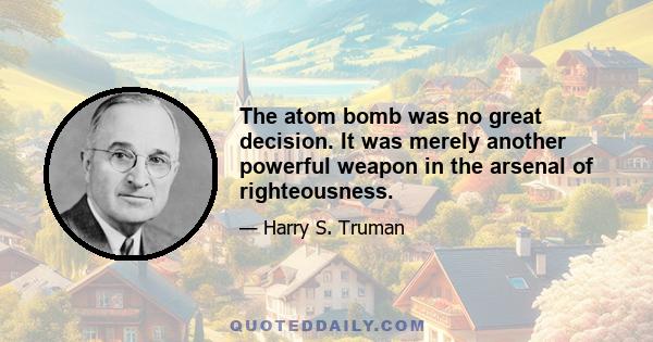 The atom bomb was no great decision. It was merely another powerful weapon in the arsenal of righteousness.