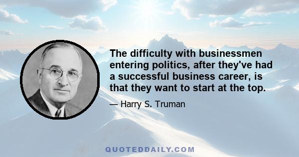 The difficulty with businessmen entering politics, after they've had a successful business career, is that they want to start at the top.