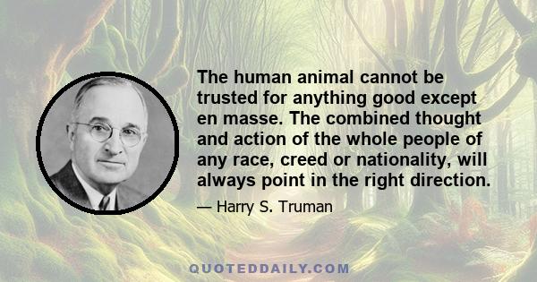 The human animal cannot be trusted for anything good except en masse. The combined thought and action of the whole people of any race, creed or nationality, will always point in the right direction.