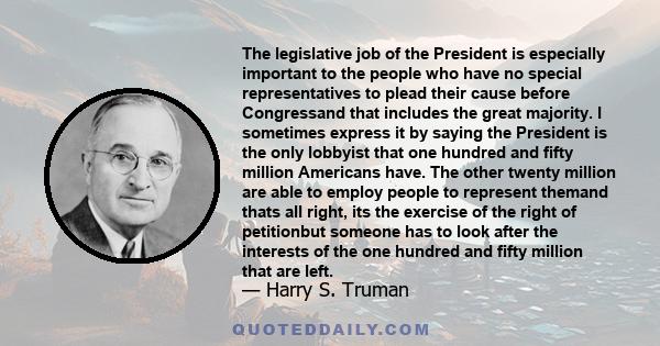 The legislative job of the President is especially important to the people who have no special representatives to plead their cause before Congressand that includes the great majority. I sometimes express it by saying