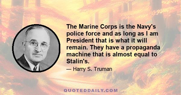 The Marine Corps is the Navy's police force and as long as I am President that is what it will remain. They have a propaganda machine that is almost equal to Stalin's.