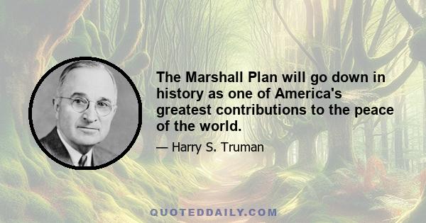 The Marshall Plan will go down in history as one of America's greatest contributions to the peace of the world.