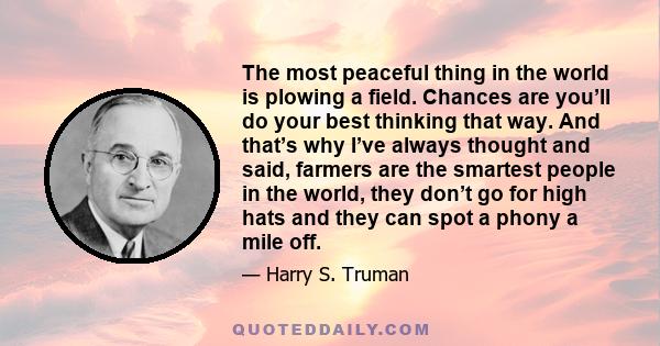 The most peaceful thing in the world is plowing a field. Chances are you’ll do your best thinking that way. And that’s why I’ve always thought and said, farmers are the smartest people in the world, they don’t go for