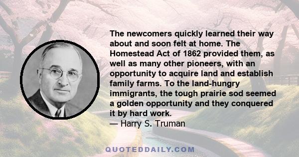 The newcomers quickly learned their way about and soon felt at home. The Homestead Act of 1862 provided them, as well as many other pioneers, with an opportunity to acquire land and establish family farms. To the