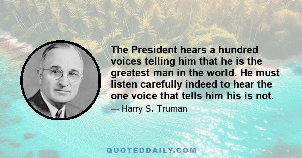 The President hears a hundred voices telling him that he is the greatest man in the world. He must listen carefully indeed to hear the one voice that tells him his is not.