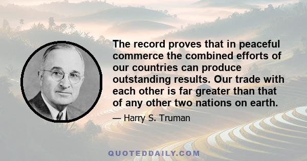 The record proves that in peaceful commerce the combined efforts of our countries can produce outstanding results. Our trade with each other is far greater than that of any other two nations on earth.