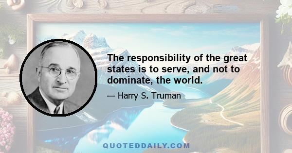 The responsibility of the great states is to serve, and not to dominate, the world.