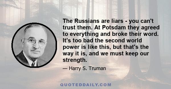 The Russians are liars - you can't trust them. At Potsdam they agreed to everything and broke their word. It's too bad the second world power is like this, but that's the way it is, and we must keep our strength.