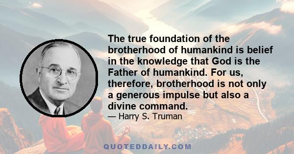 The true foundation of the brotherhood of humankind is belief in the knowledge that God is the Father of humankind. For us, therefore, brotherhood is not only a generous impulse but also a divine command.