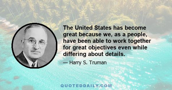 The United States has become great because we, as a people, have been able to work together for great objectives even while differing about details.