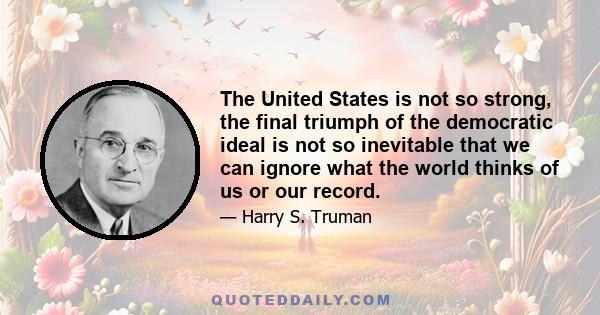 The United States is not so strong, the final triumph of the democratic ideal is not so inevitable that we can ignore what the world thinks of us or our record.