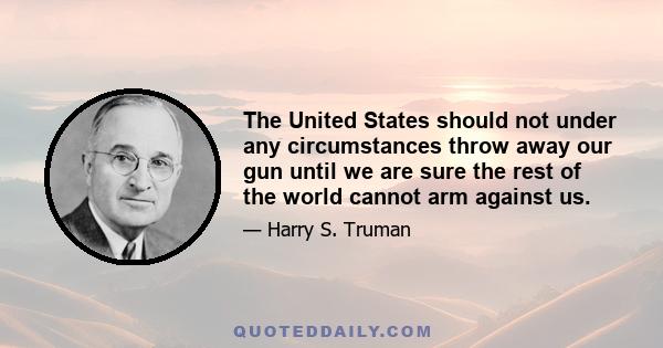 The United States should not under any circumstances throw away our gun until we are sure the rest of the world cannot arm against us.