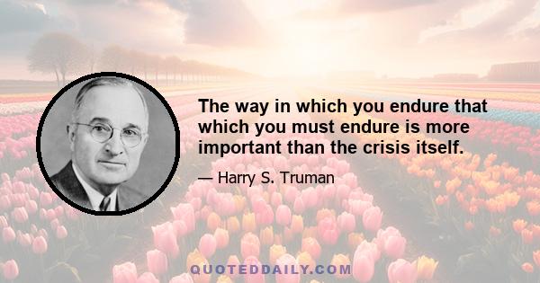 The way in which you endure that which you must endure is more important than the crisis itself.