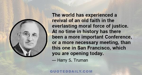 The world has experienced a revival of an old faith in the everlasting moral force of justice. At no time in history has there been a more important Conference, or a more necessary meeting, than this one in San