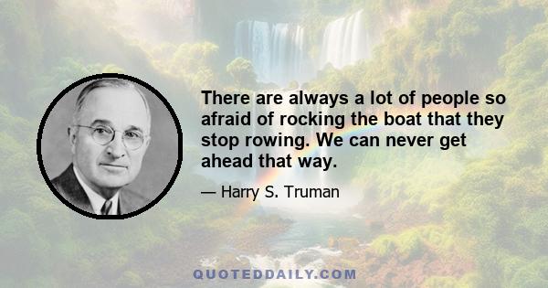 There are always a lot of people so afraid of rocking the boat that they stop rowing. We can never get ahead that way.