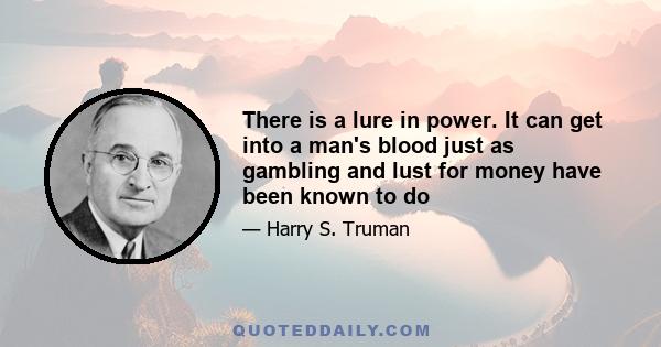 There is a lure in power. It can get into a man's blood just as gambling and lust for money have been known to do