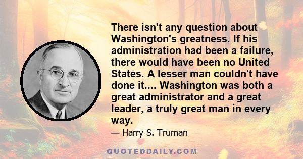 There isn't any question about Washington's greatness. If his administration had been a failure, there would have been no United States. A lesser man couldn't have done it.... Washington was both a great administrator