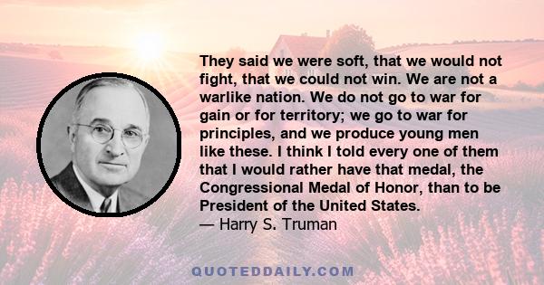 They said we were soft, that we would not fight, that we could not win. We are not a warlike nation. We do not go to war for gain or for territory; we go to war for principles, and we produce young men like these. I