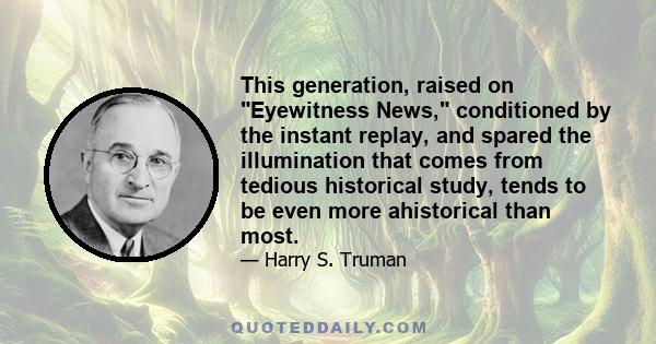 This generation, raised on Eyewitness News, conditioned by the instant replay, and spared the illumination that comes from tedious historical study, tends to be even more ahistorical than most.