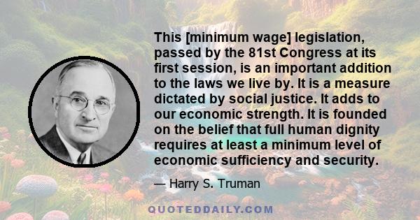 This [minimum wage] legislation, passed by the 81st Congress at its first session, is an important addition to the laws we live by. It is a measure dictated by social justice. It adds to our economic strength. It is