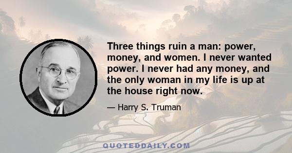 Three things ruin a man: power, money, and women. I never wanted power. I never had any money, and the only woman in my life is up at the house right now.