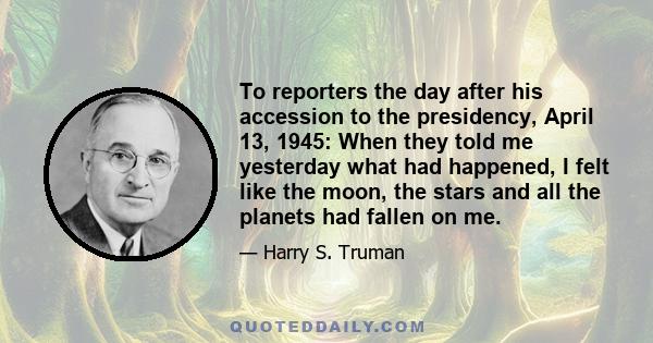 To reporters the day after his accession to the presidency, April 13, 1945: When they told me yesterday what had happened, I felt like the moon, the stars and all the planets had fallen on me.