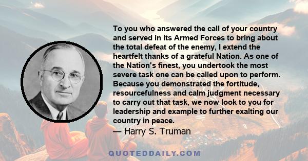 To you who answered the call of your country and served in its Armed Forces to bring about the total defeat of the enemy, I extend the heartfelt thanks of a grateful Nation. As one of the Nation's finest, you undertook