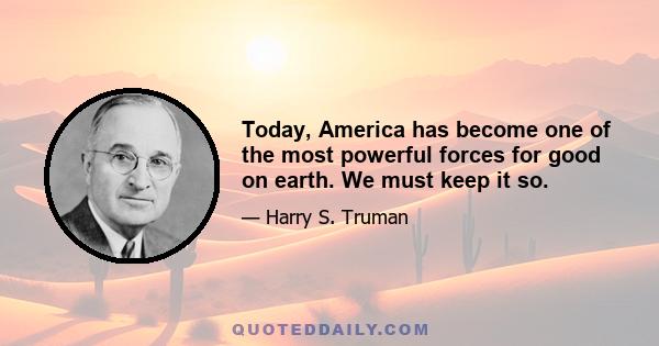 Today, America has become one of the most powerful forces for good on earth. We must keep it so.