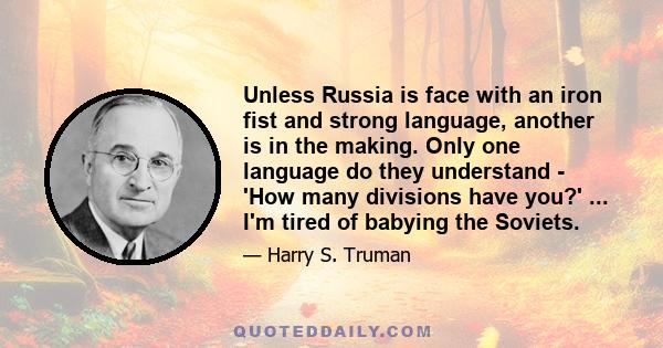 Unless Russia is face with an iron fist and strong language, another is in the making. Only one language do they understand - 'How many divisions have you?' ... I'm tired of babying the Soviets.