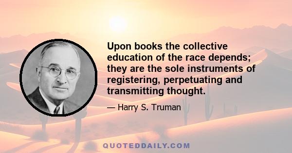 Upon books the collective education of the race depends; they are the sole instruments of registering, perpetuating and transmitting thought.