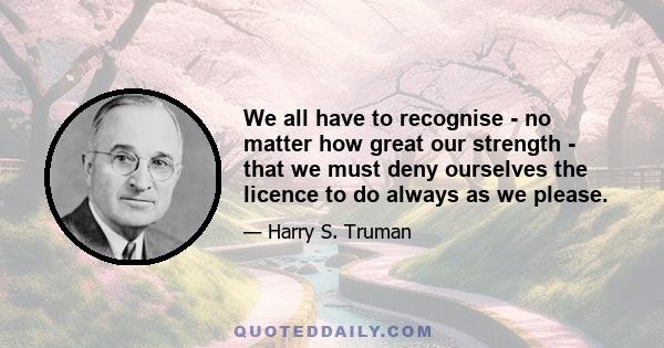 We all have to recognise - no matter how great our strength - that we must deny ourselves the licence to do always as we please.