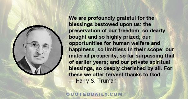 We are profoundly grateful for the blessings bestowed upon us: the preservation of our freedom, so dearly bought and so highly prized; our opportunities for human welfare and happiness, so limitless in their scope; our