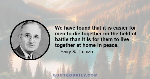 We have found that it is easier for men to die together on the field of battle than it is for them to live together at home in peace.