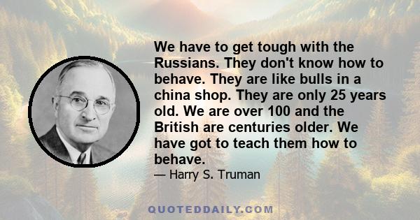 We have to get tough with the Russians. They don't know how to behave. They are like bulls in a china shop. They are only 25 years old. We are over 100 and the British are centuries older. We have got to teach them how