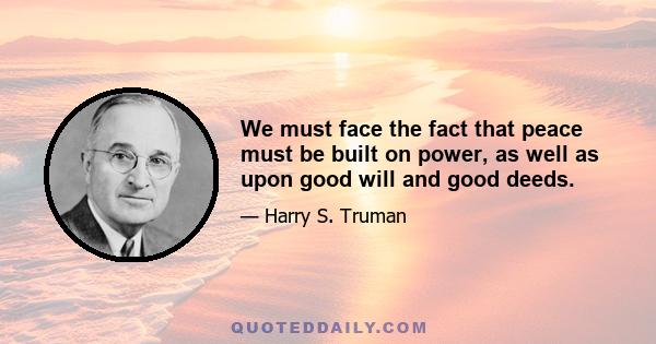 We must face the fact that peace must be built on power, as well as upon good will and good deeds.