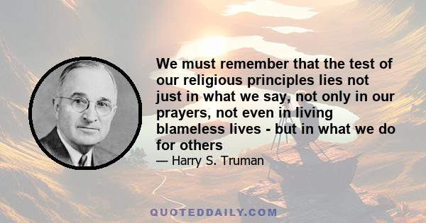 We must remember that the test of our religious principles lies not just in what we say, not only in our prayers, not even in living blameless lives - but in what we do for others