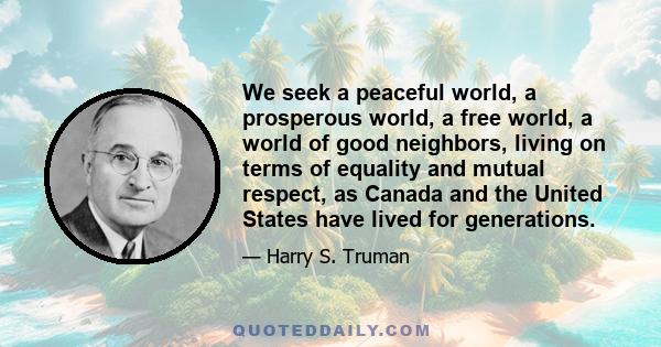 We seek a peaceful world, a prosperous world, a free world, a world of good neighbors, living on terms of equality and mutual respect, as Canada and the United States have lived for generations.