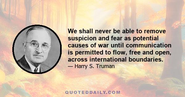 We shall never be able to remove suspicion and fear as potential causes of war until communication is permitted to flow, free and open, across international boundaries.