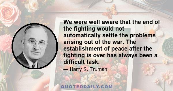 We were well aware that the end of the fighting would not automatically settle the problems arising out of the war. The establishment of peace after the fighting is over has always been a difficult task.